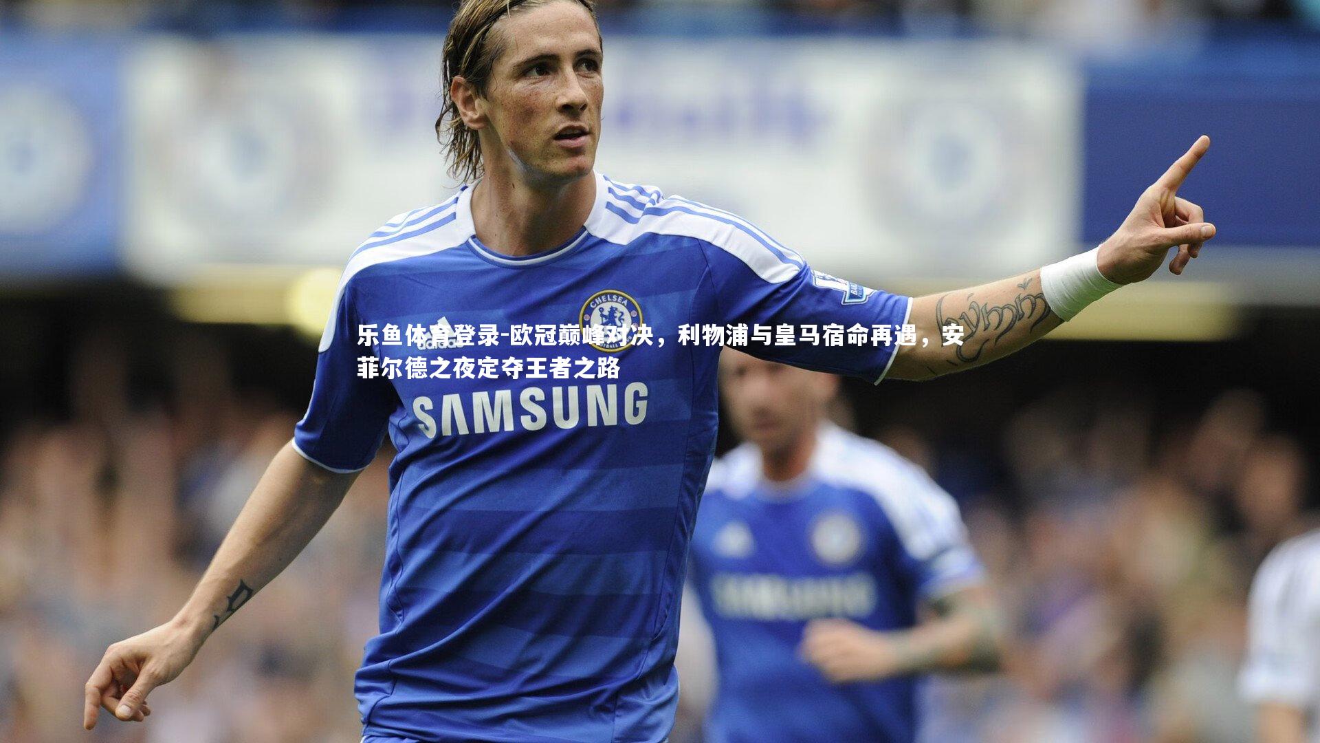 乐鱼体育登录-欧冠巅峰对决，利物浦与皇马宿命再遇，安菲尔德之夜定夺王者之路