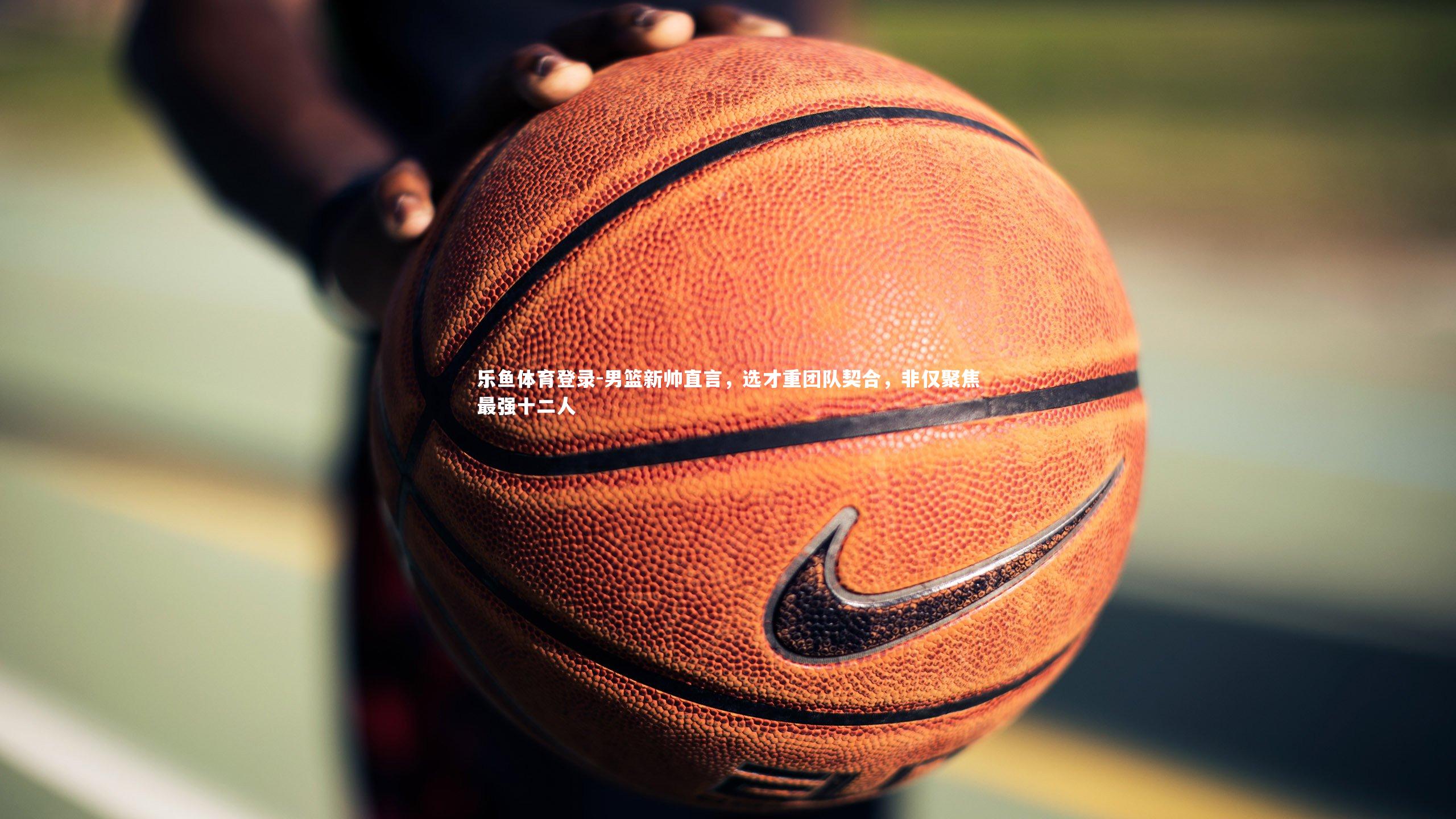 乐鱼体育登录-男篮新帅直言，选才重团队契合，非仅聚焦最强十二人