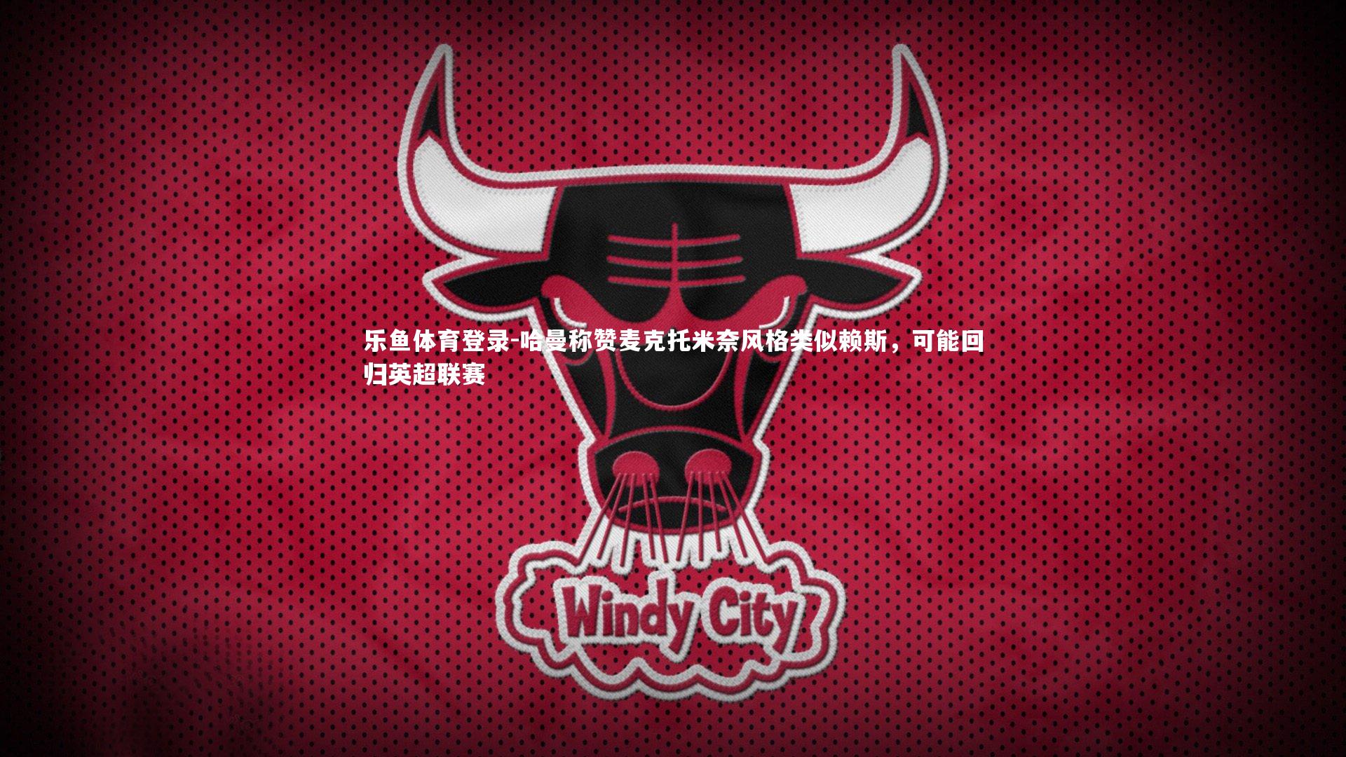 乐鱼体育登录-哈曼称赞麦克托米奈风格类似赖斯，可能回归英超联赛